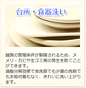 台所・食器洗い 雑菌の繁殖条件が制限されるため、ヌメリ・カビや生ゴミ臭の発生を防ぐことができます。油脂分解効果で食洗機でも少量の洗剤でも水垢付着もなく、きれいに洗い上がります。