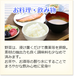 お料理・飲み物 野菜は、浸け置くだけで農薬等を排除。素材の抽出力も良く調味料も少なめで済みます。お茶屋、お酒等の割り水にすることでまろやかな飲み心地に返信!!